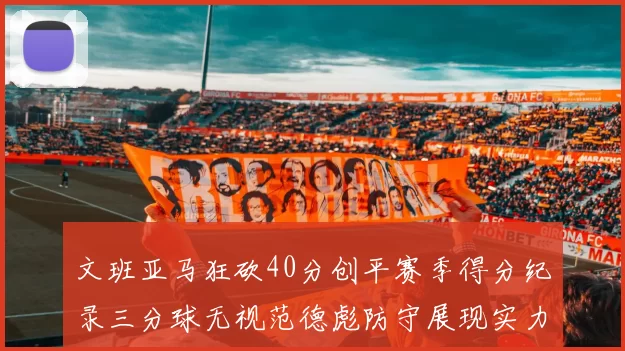 文班亚马狂砍40分创平赛季得分纪录三分球无视范德彪防守展现实力