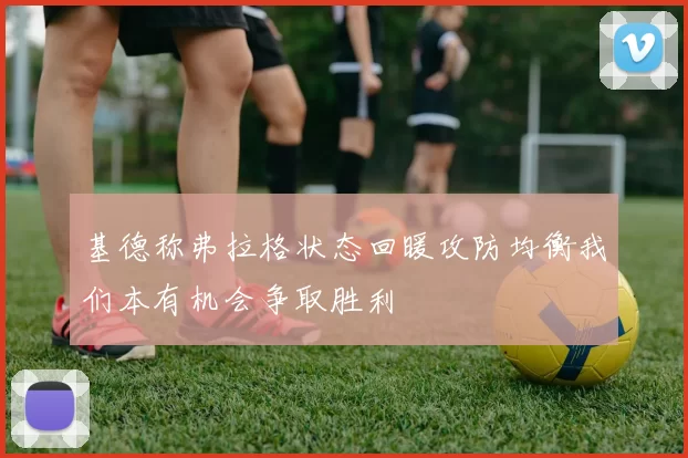 基德称弗拉格状态回暖攻防均衡我们本有机会争取胜利