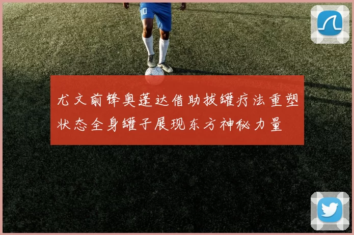 尤文前锋奥蓬达借助拔罐疗法重塑状态全身罐子展现东方神秘力量