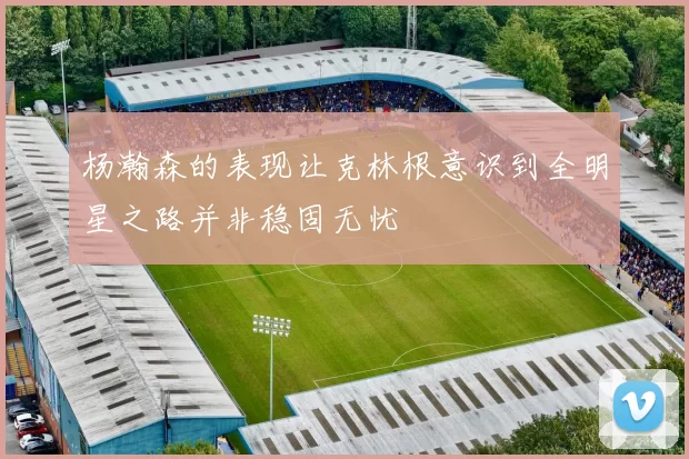 杨瀚森的表现让克林根意识到全明星之路并非稳固无忧