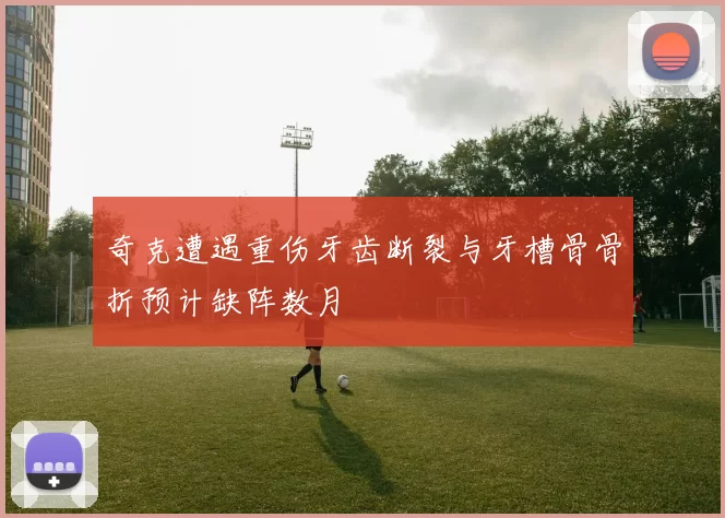 奇克遭遇重伤牙齿断裂与牙槽骨骨折预计缺阵数月