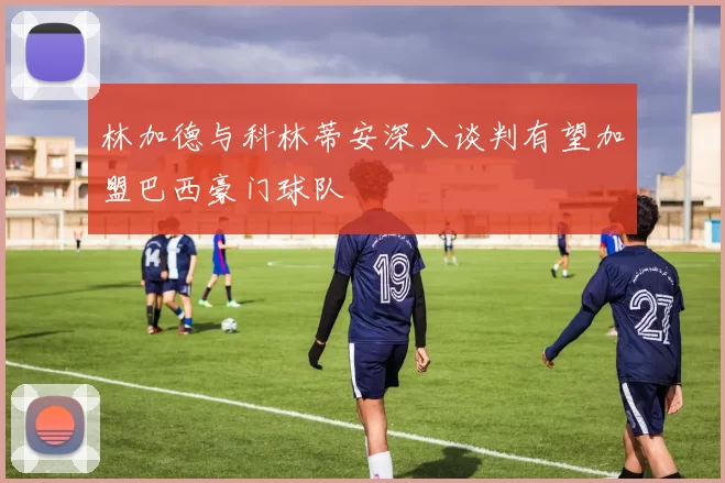 林加德与科林蒂安深入谈判有望加盟巴西豪门球队