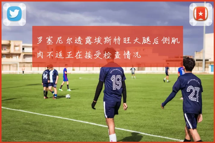 罗塞尼尔透露埃斯特旺大腿后侧肌肉不适正在接受检查情况