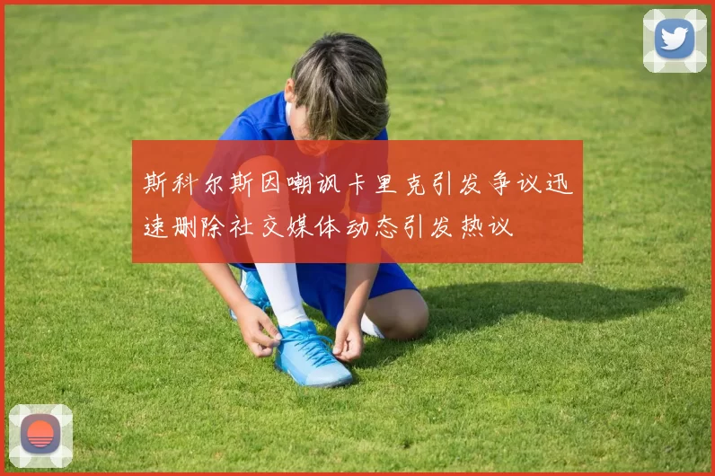 斯科尔斯因嘲讽卡里克引发争议迅速删除社交媒体动态引发热议