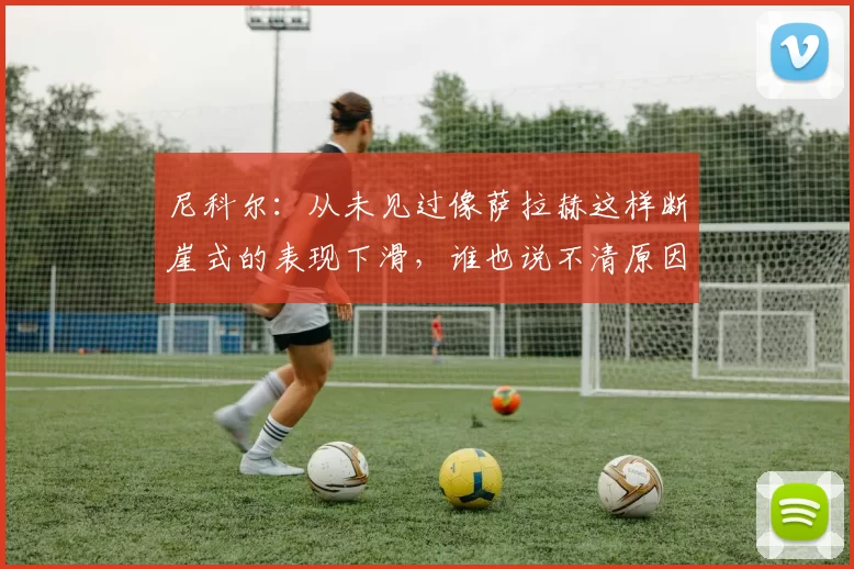 尼科尔：从未见过像萨拉赫这样断崖式的表现下滑，谁也说不清原因